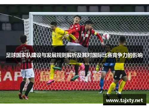 足球国家队建设与发展规则解析及其对国际比赛竞争力的影响
